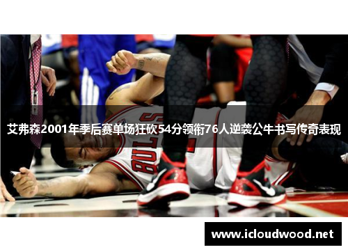 艾弗森2001年季后赛单场狂砍54分领衔76人逆袭公牛书写传奇表现