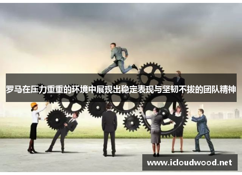 罗马在压力重重的环境中展现出稳定表现与坚韧不拔的团队精神