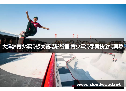 大洋洲青少年滑板大赛精彩纷呈 青少年滑手竞技激情再燃