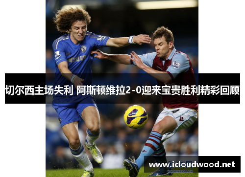 切尔西主场失利 阿斯顿维拉2-0迎来宝贵胜利精彩回顾