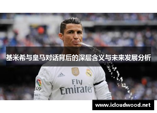 基米希与皇马对话背后的深层含义与未来发展分析
