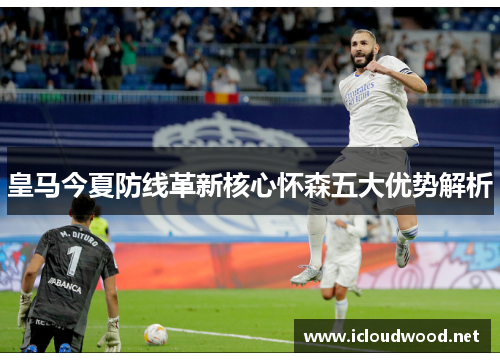 皇马今夏防线革新核心怀森五大优势解析