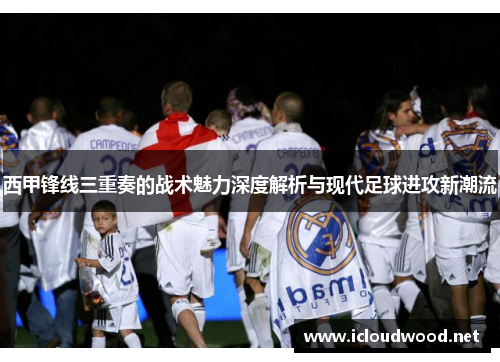 西甲锋线三重奏的战术魅力深度解析与现代足球进攻新潮流