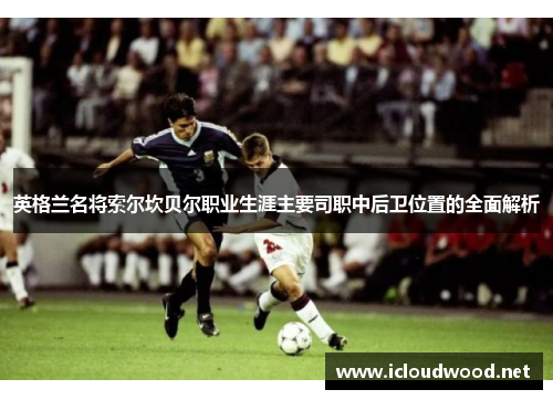 英格兰名将索尔坎贝尔职业生涯主要司职中后卫位置的全面解析 英格兰名将索尔坎贝尔职业生涯主要司职中后卫位置的全面解析
