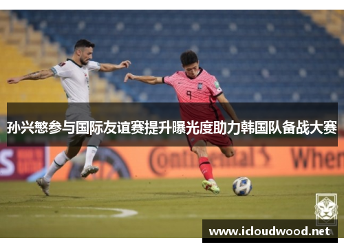 孙兴慜参与国际友谊赛提升曝光度助力韩国队备战大赛